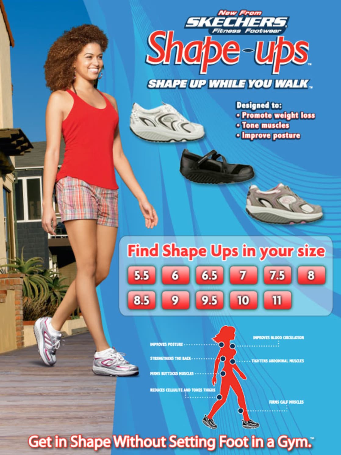 poster - New From Skechers Fitness Footwear Shapeups Shape Up While You Walk Designed to Promote weight loss Tone muscles Improve posture Find Shape Ups in your size 5.5 6 6.5 7 7.5 8 8.5 9 9.5 10 11 Improves Posture Strengthens The Back Fins Buttocks Mus
